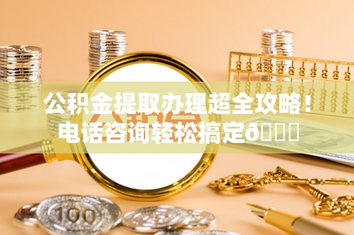 泊头公积金提取办理超全攻略！电话咨询轻松搞定😎