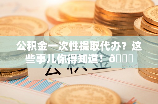 泊头公积金一次性提取代办？这些事儿你得知道！😎